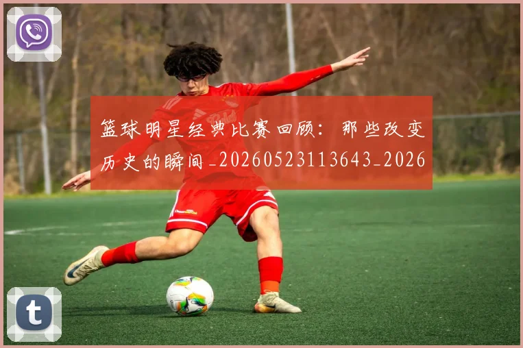 篮球明星经典比赛回顾：那些改变历史的瞬间_20260523113643_20260610165955
