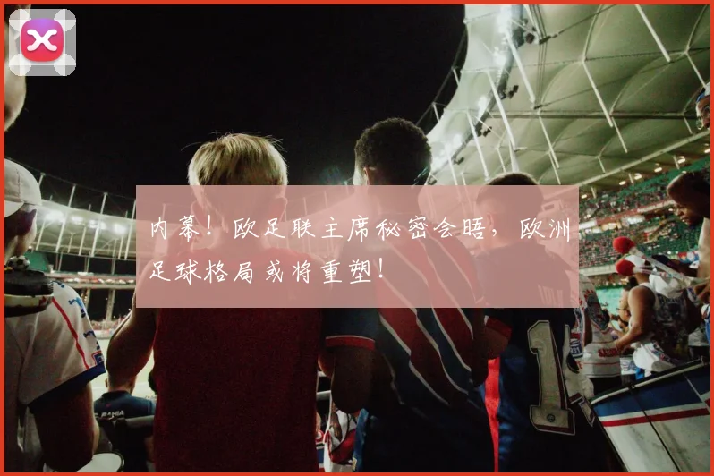 内幕!欧足联主席秘密会晤,欧洲足球格局或将重塑!