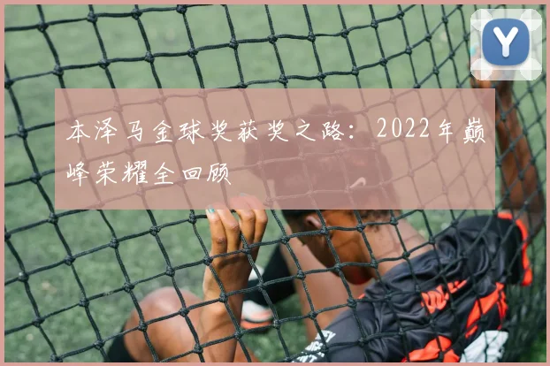 本泽马金球奖获奖之路:2022年巅峰荣耀全回顾