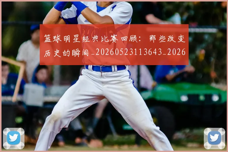 篮球明星经典比赛回顾：那些改变历史的瞬间_20260523113643_20260610165955